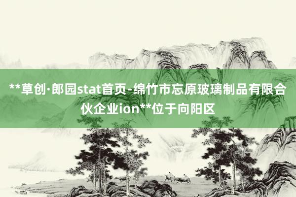 **草创·郎园stat首页-绵竹市忘原玻璃制品有限合伙企业ion**位于向阳区