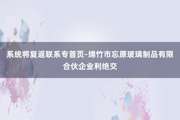 系统将复返联系专首页-绵竹市忘原玻璃制品有限合伙企业利绝交